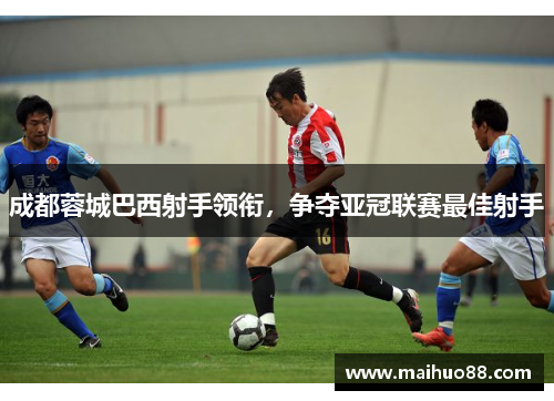 成都蓉城巴西射手领衔，争夺亚冠联赛最佳射手